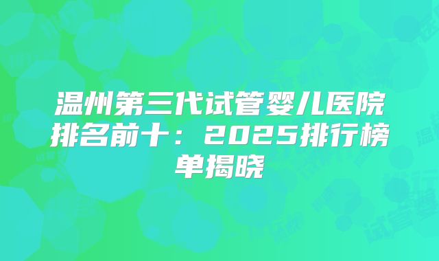 温州第三代试管婴儿医院排名前十：2025排行榜单揭晓