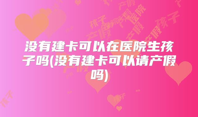 没有建卡可以在医院生孩子吗(没有建卡可以请产假吗)