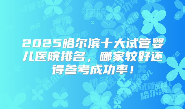 2025哈尔滨十大试管婴儿医院排名，哪家较好还得参考成功率！