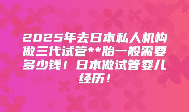 2025年去日本私人机构做三代试管**胎一般需要多少钱!日本做试管婴儿经历!
