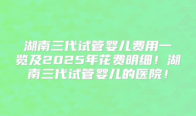 湖南三代试管婴儿费用一览及2025年花费明细!湖南三代试管婴儿的医院!