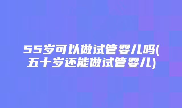 55岁可以做试管婴儿吗(五十岁还能做试管婴儿)