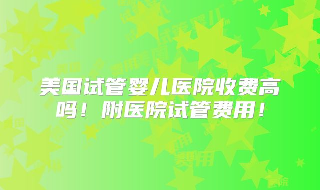美国试管婴儿医院收费高吗!附医院试管费用!