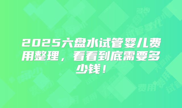 2025六盘水试管婴儿费用整理，看看到底需要多少钱！