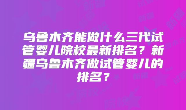 乌鲁木齐能做什么三代试管婴儿院校最新排名？新疆乌鲁木齐做试管婴儿的排名？