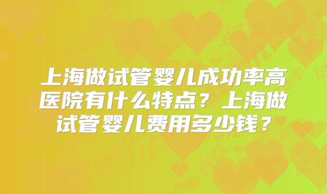 上海做试管婴儿成功率高医院有什么特点？上海做试管婴儿费用多少钱？