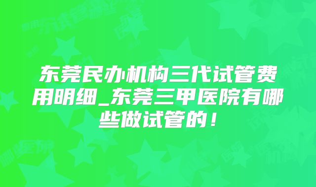 东莞民办机构三代试管费用明细_东莞三甲医院有哪些做试管的！