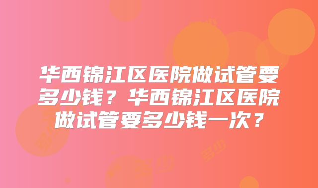 华西锦江区医院做试管要多少钱?华西锦江区医院做试管要多少钱一次?