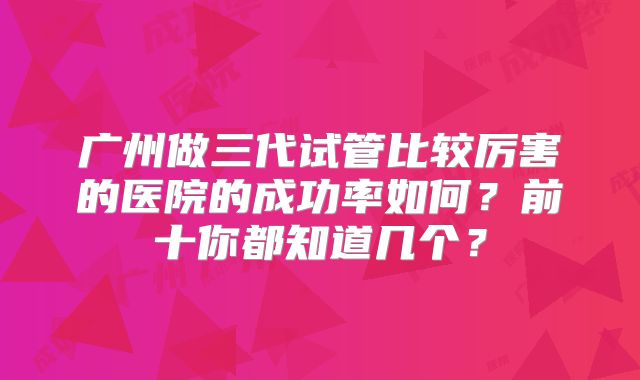 广州做三代试管比较厉害的医院的成功率如何？前十你都知道几个？