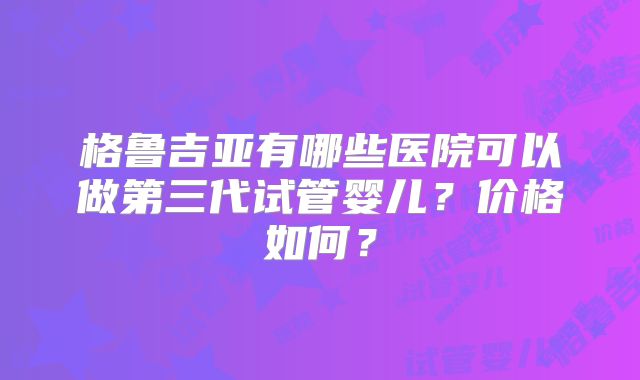 格鲁吉亚有哪些医院可以做第三代试管婴儿?价格如何?