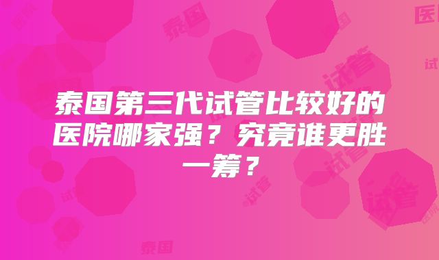 泰国第三代试管比较好的医院哪家强？究竟谁更胜一筹？