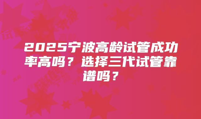 2025宁波高龄试管成功率高吗？选择三代试管靠谱吗？