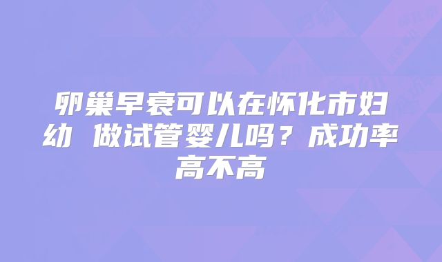 卵巢早衰可以在怀化市妇幼 做试管婴儿吗?成功率高不高