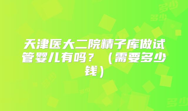 天津医大二院精子库做试管婴儿有吗？（需要多少钱）