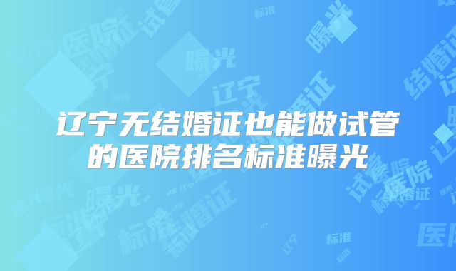 辽宁无结婚证也能做试管的医院排名标准曝光