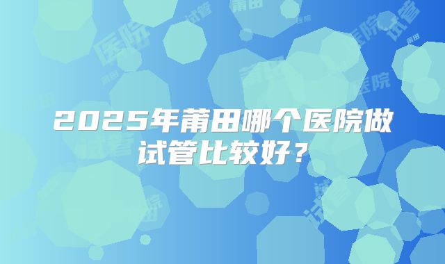 2025年莆田哪个医院做试管比较好？