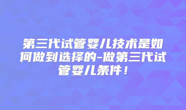 第三代试管婴儿技术是如何做到选择的-做第三代试管婴儿条件！