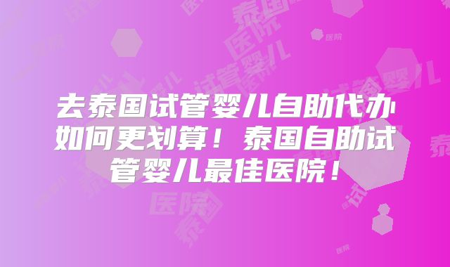 去泰国试管婴儿自助代办如何更划算！泰国自助试管婴儿最佳医院！