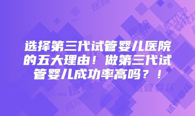 选择第三代试管婴儿医院的五大理由！做第三代试管婴儿成功率高吗？！