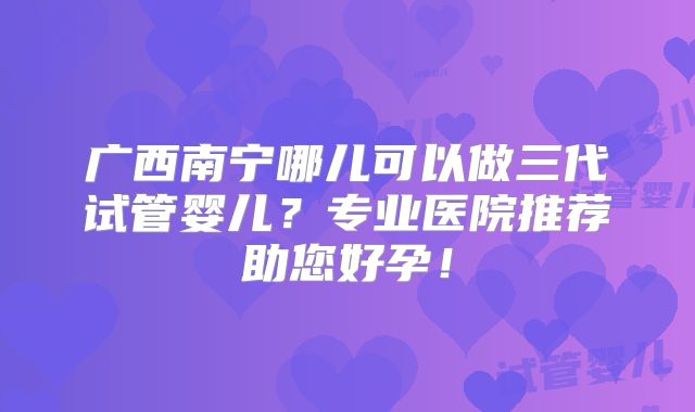 广西南宁哪儿可以做三代试管婴儿？专业医院推荐助您好孕！