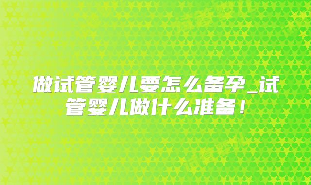 做试管婴儿要怎么备孕_试管婴儿做什么准备！
