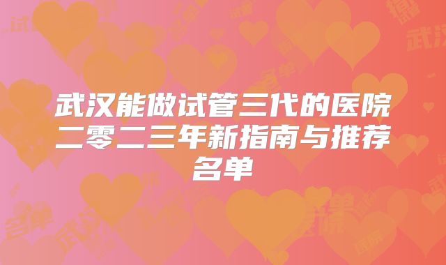 武汉能做试管三代的医院二零二三年新指南与推荐名单