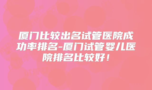 厦门比较出名试管医院成功率排名-厦门试管婴儿医院排名比较好！