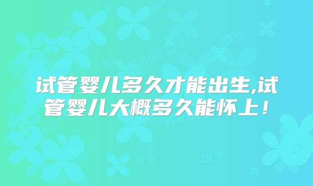 试管婴儿多久才能出生,试管婴儿大概多久能怀上!