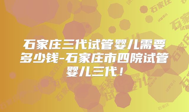 石家庄三代试管婴儿需要多少钱-石家庄市四院试管婴儿三代！