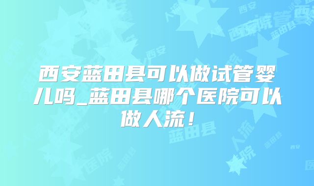 西安蓝田县可以做试管婴儿吗_蓝田县哪个医院可以做人流！