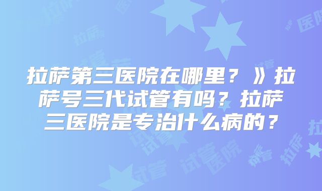 拉萨第三医院在哪里？》拉萨号三代试管有吗？拉萨三医院是专治什么病的？