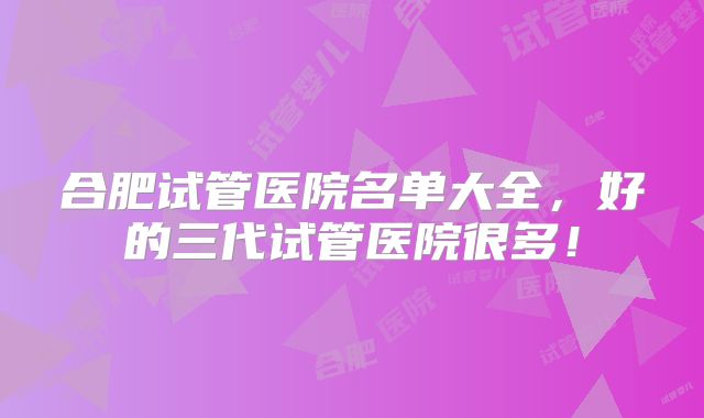 合肥试管医院名单大全，好的三代试管医院很多！
