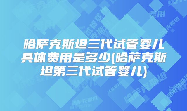 哈萨克斯坦三代试管婴儿具体费用是多少(哈萨克斯坦第三代试管婴儿)