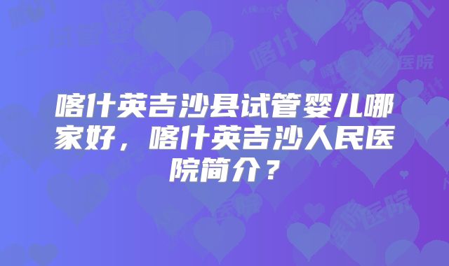 喀什英吉沙县试管婴儿哪家好，喀什英吉沙人民医院简介？