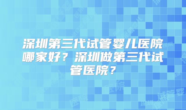 深圳第三代试管婴儿医院哪家好？深圳做第三代试管医院？