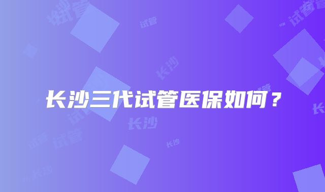 长沙三代试管医保如何？