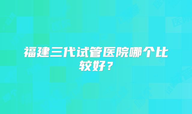 福建三代试管医院哪个比较好?