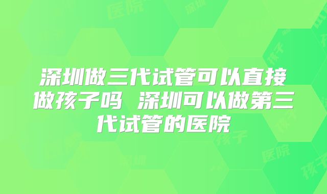 深圳做三代试管可以直接做孩子吗 深圳可以做第三代试管的医院