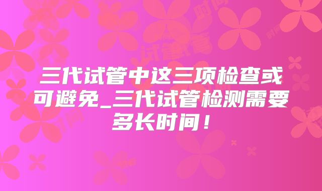 三代试管中这三项检查或可避免_三代试管检测需要多长时间！