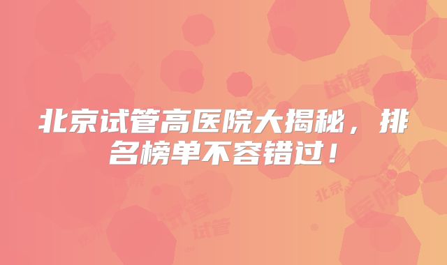 北京试管高医院大揭秘，排名榜单不容错过！