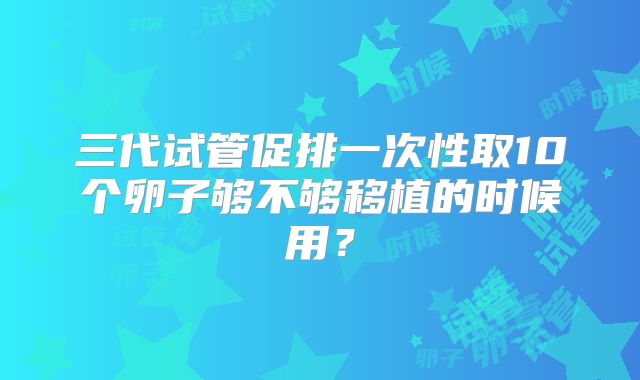 三代试管促排一次性取10个卵子够不够移植的时候用?