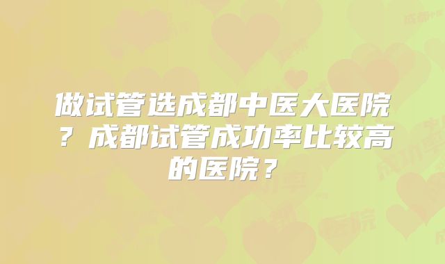 做试管选成都中医大医院？成都试管成功率比较高的医院？