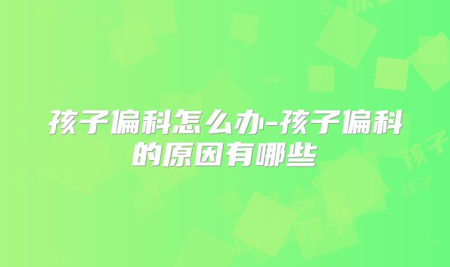 孩子偏科怎么办-孩子偏科的原因有哪些