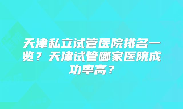 天津私立试管医院排名一览？天津试管哪家医院成功率高？