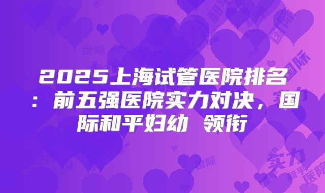 2025上海试管医院排名:前五强医院实力对决,国际和平妇幼 领衔