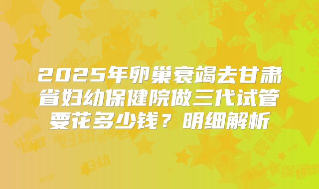 2025年卵巢衰竭去甘肃省妇幼保健院做三代试管要花多少钱？明细解析