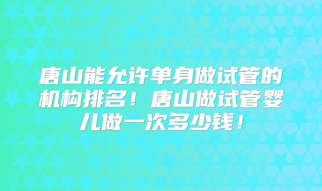 唐山能允许单身做试管的机构排名！唐山做试管婴儿做一次多少钱！