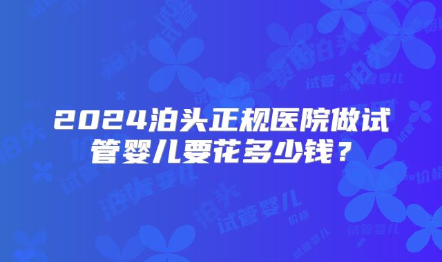 2024泊头正规医院做试管婴儿要花多少钱？