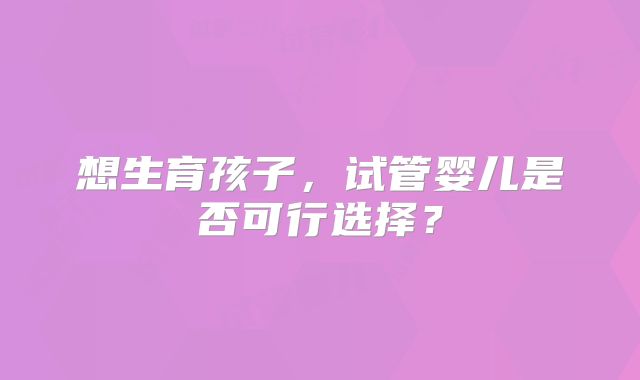 想生育孩子，试管婴儿是否可行选择？