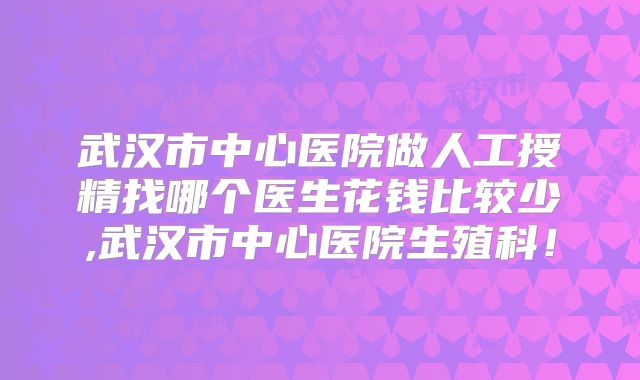 武汉市中心医院做人工授精找哪个医生花钱比较少,武汉市中心医院生殖科!